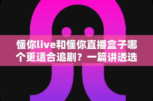 懂你live和懂你直播盒子哪个更适合追剧？一篇讲透选择难题的全方位深度对比指南
