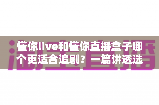 懂你live和懂你直播盒子哪个更适合追剧？一篇讲透选择难题的全方位深度对比指南