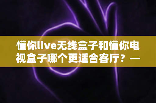 懂你live无线盒子和懂你电视盒子哪个更适合客厅？——家庭观影设备深度对比与选购全攻略