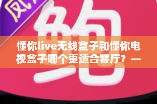懂你live无线盒子和懂你电视盒子哪个更适合客厅？——家庭观影设备深度对比与选购全攻略