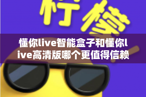 懂你live智能盒子和懂你live高清版哪个更值得信赖?2025年深度对比评测与选购指南 懂你live智能盒子和懂你live高清版哪个更值得信赖?2025年深度对比评测与选购指南