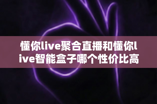 懂你live聚合直播和懂你live智能盒子哪个性价比高?一篇文章帮你彻底搞懂怎么选 懂你live聚合直播和懂你live智能盒子哪个性价比高?一篇文章帮你彻底搞懂怎么选