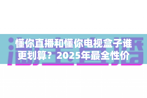 懂你直播和懂你电视盒子谁更划算？2025年最全性价比对比与家庭观影选购指南