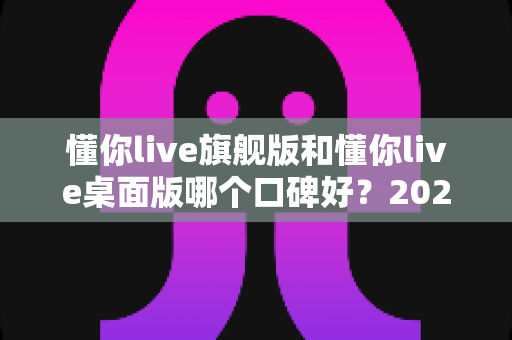 懂你live旗舰版和懂你live桌面版哪个口碑好？2025深度对比评测，一文帮你选对不踩坑