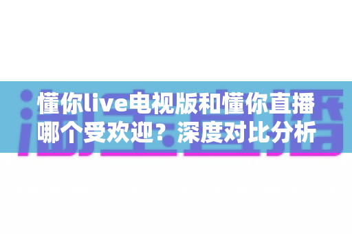 懂你live电视版和懂你直播哪个受欢迎?深度对比分析与选择指南 懂你live电视版和懂你直播哪个受欢迎?深度对比分析与选择指南