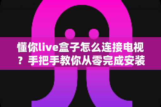懂你live盒子怎么连接电视?手把手教你从零完成安装调试的实用指南 懂你live盒子怎么连接电视?手把手教你从零完成安装调试的实用指南