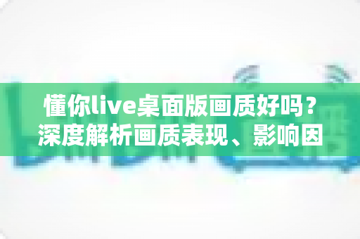 懂你live桌面版画质好吗?深度解析画质表现、影响因素与优化技巧全指南 懂你live桌面版画质好吗?深度解析画质表现、影响因素与优化技巧全指南