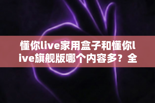 懂你live家用盒子和懂你live旗舰版哪个内容多?全面对比解析帮你选对不选贵 懂你live家用盒子和懂你live旗舰版哪个内容多?全面对比解析帮你选对不选贵