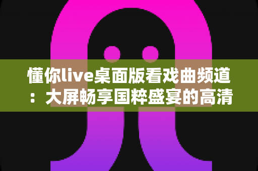 懂你live桌面版看戏曲频道:大屏畅享国粹盛宴的高清观剧指南 懂你live桌面版看戏曲频道:大屏畅享国粹盛宴的高清观剧指南