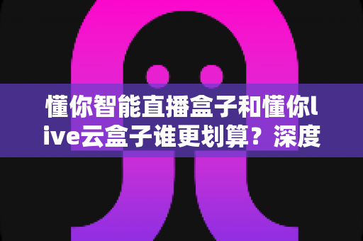 懂你智能直播盒子和懂你live云盒子谁更划算？深度性价比测评助你选对不选贵