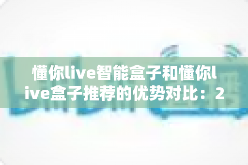 懂你live智能盒子和懂你live盒子推荐的优势对比:2025年最新选购指南,帮你轻松选对电视盒子不踩坑 懂你live智能盒子和懂你live盒子推荐的优势对比:2025年最新选购指南,帮你轻松选对电视盒子不踩坑
