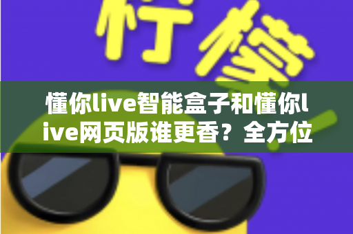 懂你live智能盒子和懂你live网页版谁更香?全方位对比帮你选出最适合自己的那一个 懂你live智能盒子和懂你live网页版谁更香?全方位对比帮你选出最适合自己的那一个