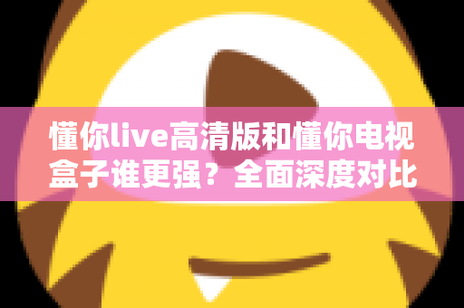 懂你live高清版和懂你电视盒子谁更强？全面深度对比评测，帮你找到最适合的家庭观影方案