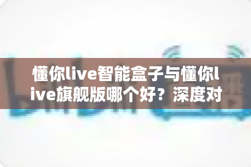 懂你live智能盒子与懂你live旗舰版哪个好？深度对比帮你选对不选贵
