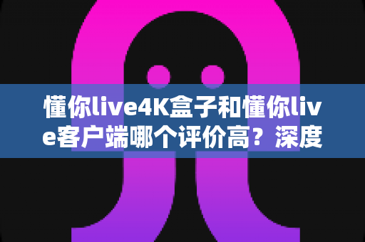 懂你live4K盒子和懂你live客户端哪个评价高?深度对比评测帮你选对不选贵 懂你live4K盒子和懂你live客户端哪个评价高?深度对比评测帮你选对不选贵