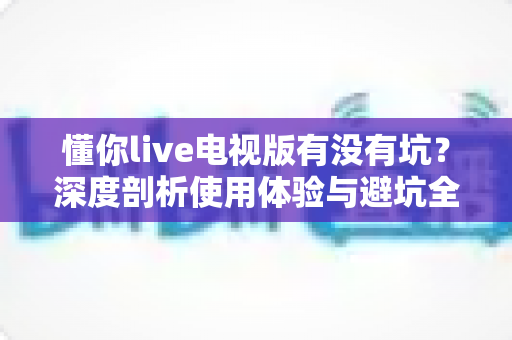 懂你live电视版有没有坑?深度剖析使用体验与避坑全指南 懂你live电视版有没有坑?深度剖析使用体验与避坑全指南