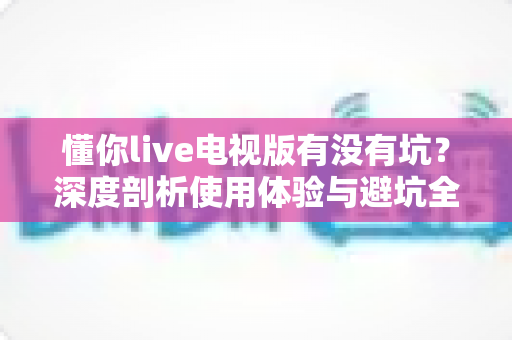 懂你live电视版有没有坑?深度剖析使用体验与避坑全指南 懂你live电视版有没有坑?深度剖析使用体验与避坑全指南