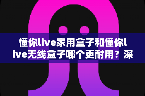 懂你live家用盒子和懂你live无线盒子哪个更耐用？深度对比使用寿命与选购指南