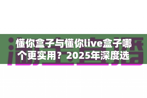懂你盒子与懂你live盒子哪个更实用？2025年深度选购指南帮你一次看懂