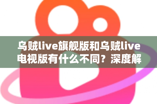 乌贼live旗舰版和乌贼live电视版有什么不同？深度解析两大版本差异，帮你选对不选贵！