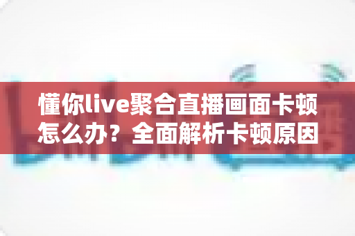 懂你live聚合直播画面卡顿怎么办？全面解析卡顿原因与实用解决方法指南