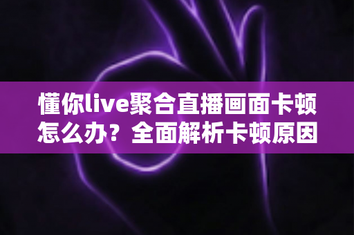 懂你live聚合直播画面卡顿怎么办？全面解析卡顿原因与实用解决方法指南