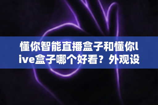 懂你智能直播盒子和懂你live盒子哪个好看?外观设计全面对比评测指南 懂你智能直播盒子和懂你live盒子哪个好看?外观设计全面对比评测指南