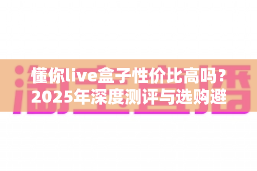 懂你live盒子性价比高吗?2025年深度测评与选购避坑指南 懂你live盒子性价比高吗?2025年深度测评与选购避坑指南