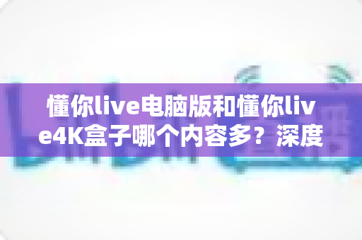 懂你live电脑版和懂你live4K盒子哪个内容多?深度对比解析帮你选对观看设备 懂你live电脑版和懂你live4K盒子哪个内容多?深度对比解析帮你选对观看设备
