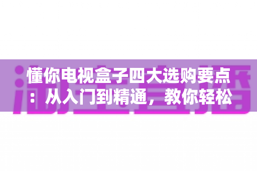 懂你电视盒子四大选购要点：从入门到精通，教你轻松挑到高性价比电视盒子
