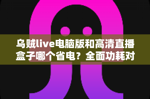 乌贼live电脑版和高清直播盒子哪个省电?全面功耗对比与省电攻略解析 乌贼live电脑版和高清直播盒子哪个省电?全面功耗对比与省电攻略解析