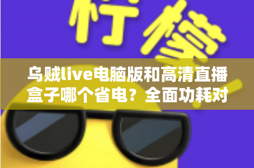 乌贼live电脑版和高清直播盒子哪个省电?全面功耗对比与省电攻略解析 乌贼live电脑版和高清直播盒子哪个省电?全面功耗对比与省电攻略解析