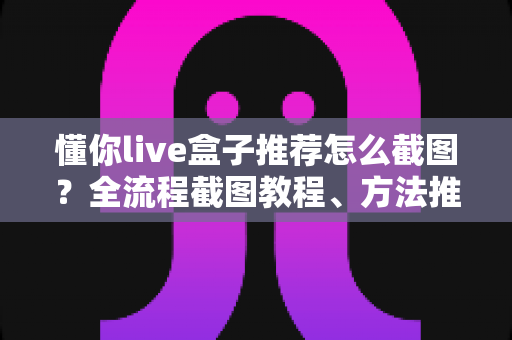 懂你live盒子推荐怎么截图?全流程截图教程、方法推荐与实用技巧一站掌握 懂你live盒子推荐怎么截图?全流程截图教程、方法推荐与实用技巧一站掌握