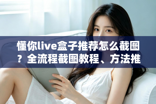 懂你live盒子推荐怎么截图?全流程截图教程、方法推荐与实用技巧一站掌握 懂你live盒子推荐怎么截图?全流程截图教程、方法推荐与实用技巧一站掌握