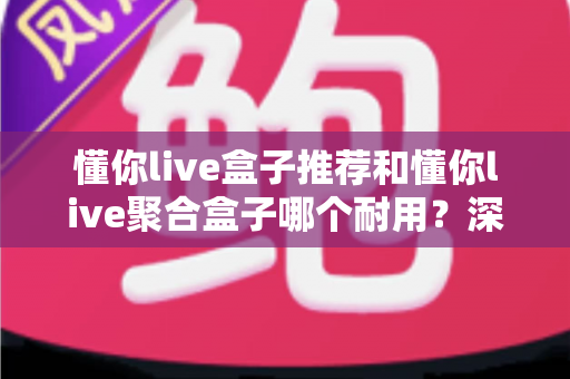 懂你live盒子推荐和懂你live聚合盒子哪个耐用？深度拆解两大盒子的寿命真相与避坑选购指南