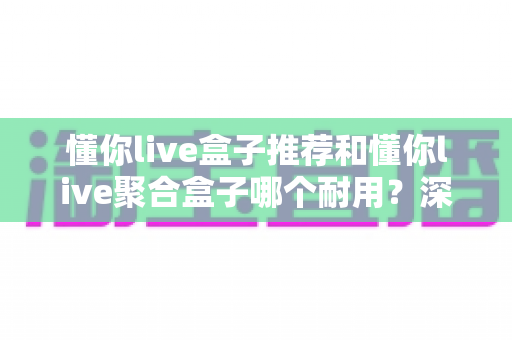 懂你live盒子推荐和懂你live聚合盒子哪个耐用？深度拆解两大盒子的寿命真相与避坑选购指南