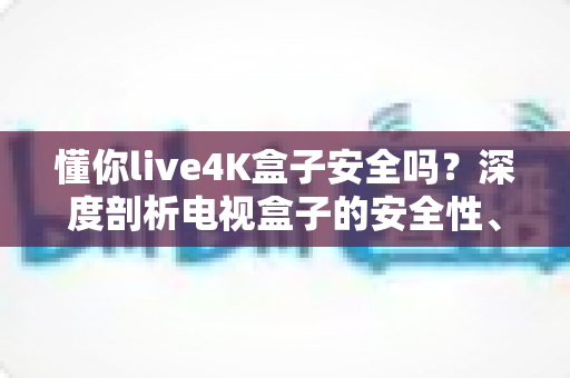 懂你live4K盒子安全吗?深度剖析电视盒子的安全性、风险与使用建议 懂你live4K盒子安全吗?深度剖析电视盒子的安全性、风险与使用建议