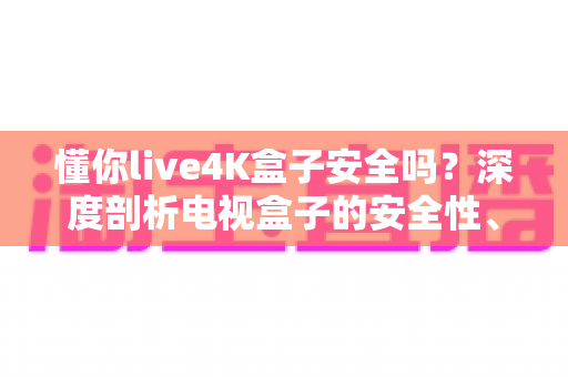 懂你live4K盒子安全吗?深度剖析电视盒子的安全性、风险与使用建议 懂你live4K盒子安全吗?深度剖析电视盒子的安全性、风险与使用建议