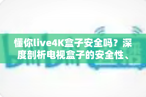 懂你live4K盒子安全吗?深度剖析电视盒子的安全性、风险与使用建议 懂你live4K盒子安全吗?深度剖析电视盒子的安全性、风险与使用建议