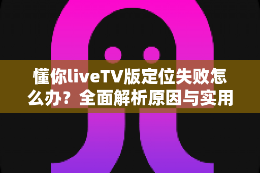 懂你liveTV版定位失败怎么办?全面解析原因与实用解决方案指南 懂你liveTV版定位失败怎么办?全面解析原因与实用解决方案指南