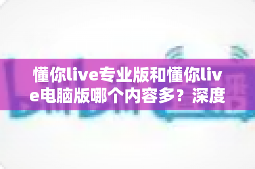 懂你live专业版和懂你live电脑版哪个内容多？深度对比解析帮你选对版本