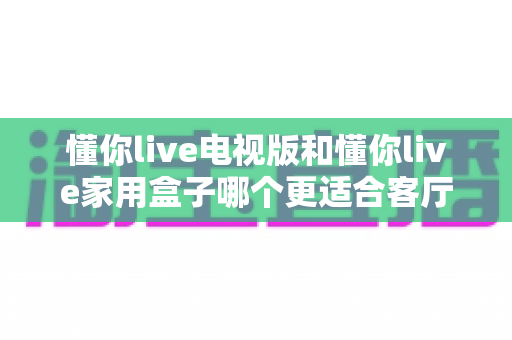 懂你live电视版和懂你live家用盒子哪个更适合客厅?客厅大屏观影设备深度选购指南 懂你live电视版和懂你live家用盒子哪个更适合客厅?客厅大屏观影设备深度选购指南