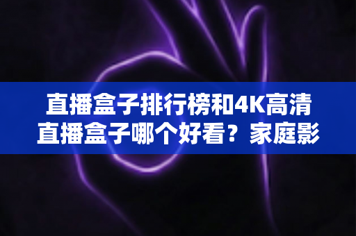 直播盒子排行榜和4K高清直播盒子哪个好看？家庭影音盒子深度选购全攻略