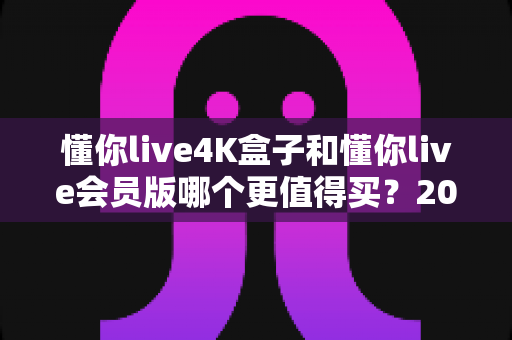 懂你live4K盒子和懂你live会员版哪个更值得买?2025最新深度对比评测与选购避坑指南 懂你live4K盒子和懂你live会员版哪个更值得买?2025最新深度对比评测与选购避坑指南