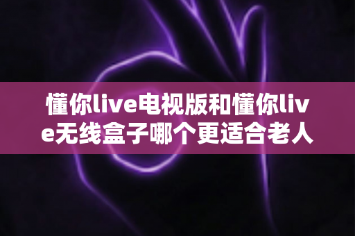 懂你live电视版和懂你live无线盒子哪个更适合老人用？子女必读的选购指南与实操建议