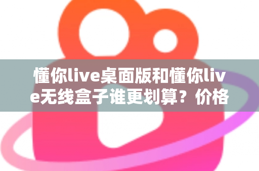 懂你live桌面版和懂你live无线盒子谁更划算?价格、功能、场景三维全面对比指南 懂你live桌面版和懂你live无线盒子谁更划算?价格、功能、场景三维全面对比指南
