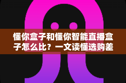懂你盒子和懂你智能直播盒子怎么比?一文读懂选购差异与实战对比指南 懂你盒子和懂你智能直播盒子怎么比?一文读懂选购差异与实战对比指南