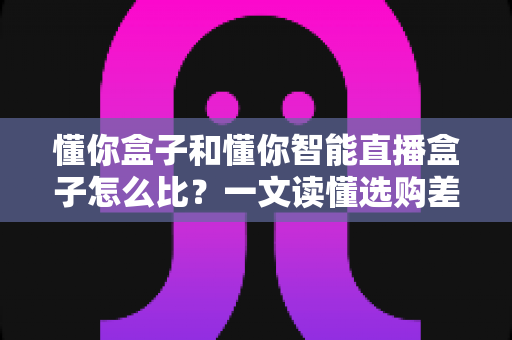 懂你盒子和懂你智能直播盒子怎么比?一文读懂选购差异与实战对比指南 懂你盒子和懂你智能直播盒子怎么比?一文读懂选购差异与实战对比指南