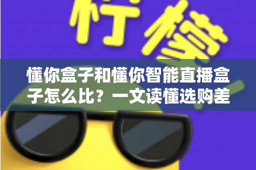 懂你盒子和懂你智能直播盒子怎么比？一文读懂选购差异与实战对比指南
