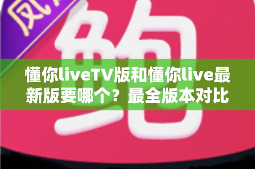 懂你liveTV版和懂你live最新版要哪个?最全版本对比与选择指南一文读懂 懂你liveTV版和懂你live最新版要哪个?最全版本对比与选择指南一文读懂